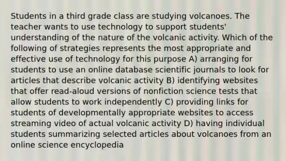 Students in a third grade class are studying volcanoes. The teacher wants to use technology to support students' understanding of the nature of the volcanic activity. Which of the following of strategies represents the most appropriate and effective use of technology for this purpose A) arranging for students to use an online database scientific journals to look for articles that describe volcanic activity B) identifying websites that offer read-aloud versions of nonfiction science tests that allow students to work independently C) providing links for students of developmentally appropriate websites to access streaming video of actual volcanic activity D) having individual students summarizing selected articles about volcanoes from an online science encyclopedia