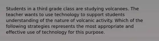 Students in a third grade class are studying volcanoes. The teacher wants to use technology to support students understanding of the nature of volcanic activity. Which of the following strategies represents the most appropriate and effective use of technology for this purpose.