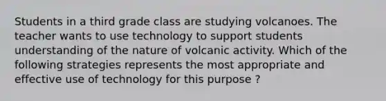 Students in a third grade class are studying volcanoes. The teacher wants to use technology to support students understanding of the nature of volcanic activity. Which of the following strategies represents the most appropriate and effective use of technology for this purpose ?