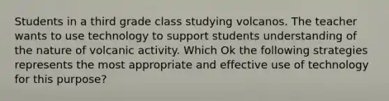 Students in a third grade class studying volcanos. The teacher wants to use technology to support students understanding of the nature of volcanic activity. Which Ok the following strategies represents the most appropriate and effective use of technology for this purpose?