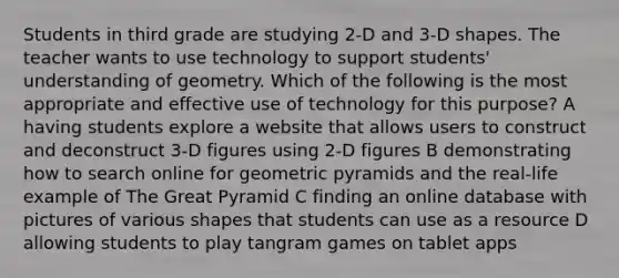 Students in third grade are studying 2-D and 3-D shapes. The teacher wants to use technology to support students' understanding of geometry. Which of the following is the most appropriate and effective use of technology for this purpose? A having students explore a website that allows users to construct and deconstruct 3-D figures using 2-D figures B demonstrating how to search online for geometric pyramids and the real-life example of The Great Pyramid C finding an online database with pictures of various shapes that students can use as a resource D allowing students to play tangram games on tablet apps