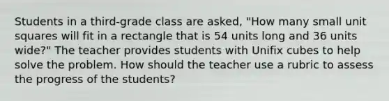 Students in a third-grade class are asked, "How many small unit squares will fit in a rectangle that is 54 units long and 36 units wide?" The teacher provides students with Unifix cubes to help solve the problem. How should the teacher use a rubric to assess the progress of the students?