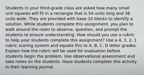 Students in your third-grade class are asked how many small unit squares will fit in a rectangle that is 54 units long and 36 units wide. They are provided with base-10 blocks to identify a solution. While students complete this assignment, you plan to walk around the room to observe, question, and prompt the students to ensure understanding. How should you use a rubric to help your students complete this assignment? Use a 4, 3, 2, 1 rubric scoring system and equate this to A, B, C, D letter grades. Explain how the rubric will be used for evaluation before students begin the problem. Use observational assessment and take notes on the students. Have students complete this activity in their learning journal.