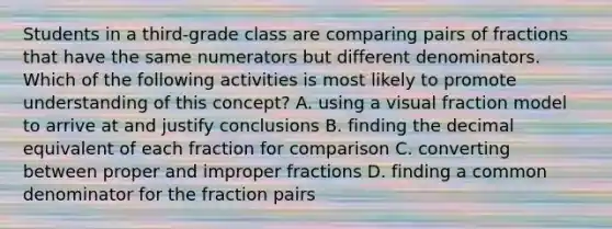 Students in a third-grade class are comparing pairs of fractions that have the same numerators but different denominators. Which of the following activities is most likely to promote understanding of this concept? A. using a visual fraction model to arrive at and justify conclusions B. finding the decimal equivalent of each fraction for comparison C. converting between proper and improper fractions D. finding a common denominator for the fraction pairs