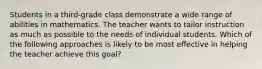 Students in a third-grade class demonstrate a wide range of abilities in mathematics. The teacher wants to tailor instruction as much as possible to the needs of individual students. Which of the following approaches is likely to be most effective in helping the teacher achieve this goal?