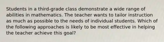 Students in a third-grade class demonstrate a wide range of abilities in mathematics. The teacher wants to tailor instruction as much as possible to the needs of individual students. Which of the following approaches is likely to be most effective in helping the teacher achieve this goal?