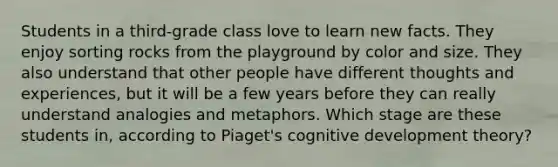 Students in a third-grade class love to learn new facts. They enjoy sorting rocks from the playground by color and size. They also understand that other people have different thoughts and experiences, but it will be a few years before they can really understand analogies and metaphors. Which stage are these students in, according to Piaget's cognitive development theory?