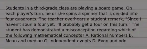 Students in a third-grade class are playing a board game. On each player's turn, he or she spins a spinner that is divided into four quadrants. The teacher overhears a student remark, "Since I haven't spun a four yet, I'll probably get a four on this turn." The student has demonstrated a misconception regarding which of the following mathematical concepts? A. Rational numbers B. Mean and median C. Independent events D. Even and odd