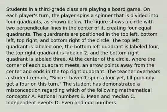 Students in a third-grade class are playing a board game. On each player's turn, the player spins a spinner that is divided into four quadrants, as shown below. The figure shows a circle with two perpendicular lines in the center of it, creating four equal quadrants. The quardrants are positioned in the top left, bottom left, top right, and bottom right of the circle. The top left quadrant is labeled one, the bottom left quadrant is labeled four, the top right quadrant is labeled 2, and the bottom right quadrant is labeled three. At the center of the circle, where the corner of each quadrant meets, an arrow points away from the center and ends in the top right quadrant. The teacher overhears a student remark, "Since I haven't spun a four yet, I'll probably get a four on this turn." The student has demonstrated a misconception regarding which of the following mathematical concepts? A. Rational numbers B. Mean and median C. Independent events D. Even and odd numbers