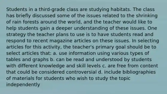 Students in a third-grade class are studying habitats. The class has briefly discussed some of the issues related to the shrinking of rain forests around the world, and the teacher would like to help students gain a deeper understanding of these issues. One strategy the teacher plans to use is to have students read and respond to recent magazine articles on these issues. In selecting articles for this activity, the teacher's primary goal should be to select articles that: a. use information using various types of tables and graphs b. can be read and understood by students with different knowledge and skill levels c. are free from content that could be considered controversial d. include bibliographies of materials for students who wish to study the topic independently