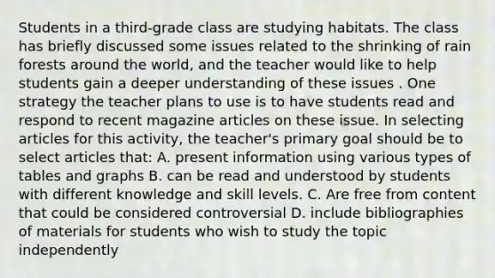 Students in a third-grade class are studying habitats. The class has briefly discussed some issues related to the shrinking of rain forests around the world, and the teacher would like to help students gain a deeper understanding of these issues . One strategy the teacher plans to use is to have students read and respond to recent magazine articles on these issue. In selecting articles for this activity, the teacher's primary goal should be to select articles that: A. present information using various types of tables and graphs B. can be read and understood by students with different knowledge and skill levels. C. Are free from content that could be considered controversial D. include bibliographies of materials for students who wish to study the topic independently