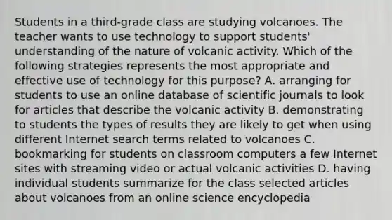 Students in a third-grade class are studying volcanoes. The teacher wants to use technology to support students' understanding of the nature of volcanic activity. Which of the following strategies represents the most appropriate and effective use of technology for this purpose? A. arranging for students to use an online database of scientific journals to look for articles that describe the volcanic activity B. demonstrating to students the types of results they are likely to get when using different Internet search terms related to volcanoes C. bookmarking for students on classroom computers a few Internet sites with streaming video or actual volcanic activities D. having individual students summarize for the class selected articles about volcanoes from an online science encyclopedia