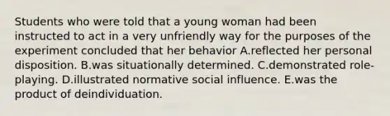 Students who were told that a young woman had been instructed to act in a very unfriendly way for the purposes of the experiment concluded that her behavior A.reflected her personal disposition. B.was situationally determined. C.demonstrated role-playing. D.illustrated normative social influence. E.was the product of deindividuation.