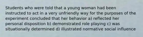 Students who were told that a young woman had been instructed to act in a very unfriendly way for the purposes of the experiment concluded that her behavior a) reflected her personal disposition b) demonstrated role playing c) was situationally determined d) illustrated normative social influence