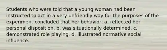 Students who were told that a young woman had been instructed to act in a very unfriendly way for the purposes of the experiment concluded that her behavior: a. reflected her personal disposition. b. was situationally determined. c. demonstrated role playing. d. illustrated normative social influence.