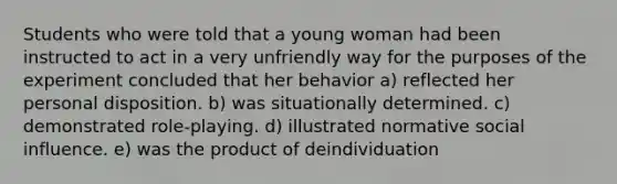 Students who were told that a young woman had been instructed to act in a very unfriendly way for the purposes of the experiment concluded that her behavior a) reflected her personal disposition. b) was situationally determined. c) demonstrated role-playing. d) illustrated normative social influence. e) was the product of deindividuation