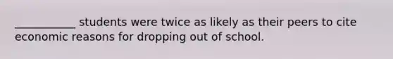 ___________ students were twice as likely as their peers to cite economic reasons for dropping out of school.