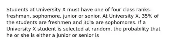 Students at University X must have one of four class ranks- freshman, sophomore, junior or senior. At University X, 35% of the students are freshmen and 30% are sophomores. If a University X student is selected at random, the probability that he or she is either a junior or senior is