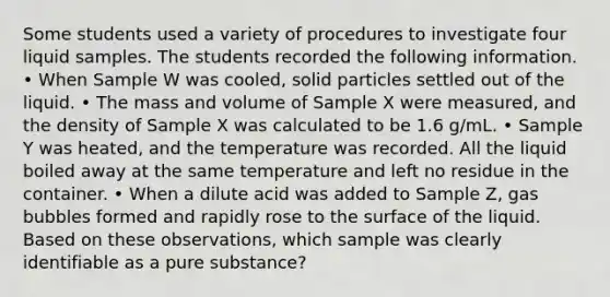 Some students used a variety of procedures to investigate four liquid samples. The students recorded the following information. • When Sample W was cooled, solid particles settled out of the liquid. • The mass and volume of Sample X were measured, and the density of Sample X was calculated to be 1.6 g/mL. • Sample Y was heated, and the temperature was recorded. All the liquid boiled away at the same temperature and left no residue in the container. • When a dilute acid was added to Sample Z, gas bubbles formed and rapidly rose to the surface of the liquid. Based on these observations, which sample was clearly identifiable as a pure substance?