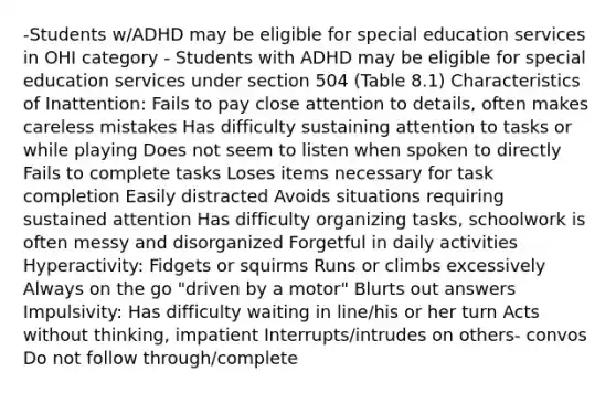 -Students w/ADHD may be eligible for special education services in OHI category - Students with ADHD may be eligible for special education services under section 504 (Table 8.1) Characteristics of Inattention: Fails to pay close attention to details, often makes careless mistakes Has difficulty sustaining attention to tasks or while playing Does not seem to listen when spoken to directly Fails to complete tasks Loses items necessary for task completion Easily distracted Avoids situations requiring sustained attention Has difficulty organizing tasks, schoolwork is often messy and disorganized Forgetful in daily activities Hyperactivity: Fidgets or squirms Runs or climbs excessively Always on the go "driven by a motor" Blurts out answers Impulsivity: Has difficulty waiting in line/his or her turn Acts without thinking, impatient Interrupts/intrudes on others- convos Do not follow through/complete