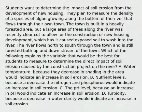 Students want to determine the impact of soil erosion from the development of new housing. They plan to measure the density of a species of algae growing along the bottom of the river that flows through their own town. The town is built in a heavily forested area, but a large area of trees along the river was recently clear-cut to allow for the construction of new housing development, which has it caused exposed soil to wash into the river. The river flows north to south through the town and is still forested both up and down stream of the town. Which of the following explains the variable that would be the best for students to measure to determine the direct impact of soil erosion caused by the construction project on the river? A. Water temperature, because they decrease in shading in the area would indicate an increase in soil erosion. B. Nutrient levels, because a decrease the nitrogen and phosphorus would indicate an increase in soil erosion. C. The pH level, because an increase in pH would indicate an increase in soil erosion. D. Turbidity, because a decrease in water clarity would indicate an increase in soil erosion.