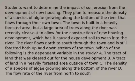 Students want to determine the impact of soil erosion from the development of new housing. They plan to measure the density of a species of algae growing along the bottom of the river that flows through their own town. The town is built in a heavily forested area, but a large area of trees along the river was recently clear-cut to allow for the construction of new housing development, which has it caused exposed soil to wash into the river. The river flows north to south through the town and is still forested both up and down stream of the town. Which of the following is the dependent variable in the study? A. The tract of land that was cleared out for the house development B. A tract of land in a heavily forested area outside of town C. The density of a species of algae growing along the bottom of the river D. The flow rate of the river from north to south