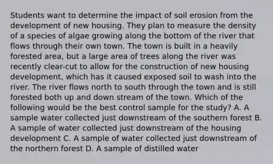 Students want to determine the impact of soil erosion from the development of new housing. They plan to measure the density of a species of algae growing along the bottom of the river that flows through their own town. The town is built in a heavily forested area, but a large area of trees along the river was recently clear-cut to allow for the construction of new housing development, which has it caused exposed soil to wash into the river. The river flows north to south through the town and is still forested both up and down stream of the town. Which of the following would be the best control sample for the study? A. A sample water collected just downstream of the southern forest B. A sample of water collected just downstream of the housing development C. A sample of water collected just downstream of the northern forest D. A sample of distilled water