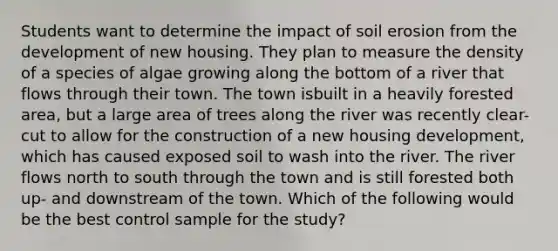 Students want to determine the impact of soil erosion from the development of new housing. They plan to measure the density of a species of algae growing along the bottom of a river that flows through their town. The town isbuilt in a heavily forested area, but a large area of trees along the river was recently clear-cut to allow for the construction of a new housing development, which has caused exposed soil to wash into the river. The river flows north to south through the town and is still forested both up- and downstream of the town. Which of the following would be the best control sample for the study?