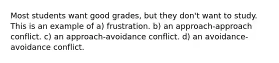 Most students want good grades, but they don't want to study. This is an example of a) frustration. b) an approach-approach conflict. c) an approach-avoidance conflict. d) an avoidance-avoidance conflict.