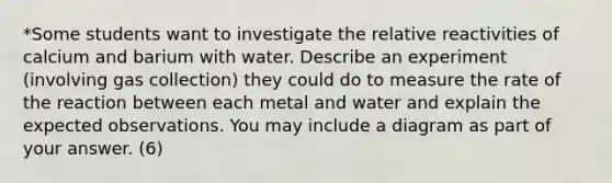 *Some students want to investigate the relative reactivities of calcium and barium with water. Describe an experiment (involving gas collection) they could do to measure the rate of the reaction between each metal and water and explain the expected observations. You may include a diagram as part of your answer. (6)