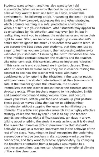 Students want to learn, and they also want to be held accountable. When we assume the best in our students, we believe they want to learn and learn in a safe, predictable environment. The following article, "Assuming the Best," by Rick Smith and Mary Lambert, addresses this and other strategies, which promote learning in a safe, predictable environment. When a "Phil" is in your classroom, other students may appear to be entertained by his behavior, and may even join in, but in reality, they want you to address the misbehavior and value their right to learn. Often, we become so caught up in one student's antics that we ignore the other 25 students who want to learn. If you assume the best about your students, that they are just as eager to learn as you are to teach, then addressing misbehavior validates your students. "Assuming the Best" introduces the idea of the invisible contract between the students and the teacher. Like other contracts, this contract contains important "clauses." In this case, safe and structured are important clauses. Thus, when students break minor rules, they are in essence testing the contract to see how the teacher will react: with harsh punishments or by ignoring the infraction. If the teacher reacts with harshness, the student internalizes that the classroom isn't safe. If the teacher ignores the infraction, the student internalizes that the teacher doesn't honor the contract and no structure exists. When teachers respond to misbehavior, Smith and Lambert recommend using volume, tone, and posture. Lower your voice, soften your tone and square up your posture. These positive moves allow the teacher to address minor misbehavior without stopping the lesson or humiliating the offender. The article also provides research into a highly effective strategy called the "two by ten." That is to say, the teacher spends two minutes with a difficult student, ten days in a row, talking about anything the student wants as long as it is G-rated. The researcher found an 85% improvement in that student's behavior as well as a marked improvement in the behavior of the rest of the class. "Assuming the Best" recognizes the underlying assumption effective teachers make; students want a positive connection, and they want to behave appropriately. By changing the teacher's orientation from a negative assumption to a positive assumption, teachers can change the emotional climate of the entire classroom.