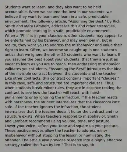 Students want to learn, and they also want to be held accountable. When we assume the best in our students, we believe they want to learn and learn in a safe, predictable environment. The following article, "Assuming the Best," by Rick Smith and Mary Lambert, addresses this and other strategies, which promote learning in a safe, predictable environment. When a "Phil" is in your classroom, other students may appear to be entertained by his behavior, and may even join in, but in reality, they want you to address the misbehavior and value their right to learn. Often, we become so caught up in one student's antics that we ignore the other 25 students who want to learn. If you assume the best about your students, that they are just as eager to learn as you are to teach, then addressing misbehavior validates your students. "Assuming the Best" introduces the idea of the invisible contract between the students and the teacher. Like other contracts, this contract contains important "clauses." In this case, safe and structured are important clauses. Thus, when students break minor rules, they are in essence testing the contract to see how the teacher will react: with harsh punishments or by ignoring the infraction. If the teacher reacts with harshness, the student internalizes that the classroom isn't safe. If the teacher ignores the infraction, the student internalizes that the teacher doesn't honor the contract and no structure exists. When teachers respond to misbehavior, Smith and Lambert recommend using volume, tone, and posture. Lower your voice, soften your tone and square up your posture. These positive moves allow the teacher to address minor misbehavior without stopping the lesson or humiliating the offender. The article also provides research into a highly effective strategy called the "two by ten." That is to say, th