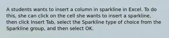 A students wants to insert a column in sparkline in Excel. To do this, she can click on the cell she wants to insert a sparkline, then click Insert Tab, select the Sparkline type of choice from the Sparkline group, and then select OK.