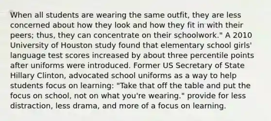 When all students are wearing the same outfit, they are less concerned about how they look and how they fit in with their peers; thus, they can concentrate on their schoolwork." A 2010 University of Houston study found that elementary school girls' language test scores increased by about three percentile points after uniforms were introduced. Former US Secretary of State Hillary Clinton, advocated school uniforms as a way to help students focus on learning: "Take that off the table and put the focus on school, not on what you're wearing." provide for less distraction, less drama, and more of a focus on learning.