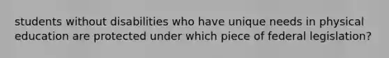 students without disabilities who have unique needs in physical education are protected under which piece of federal legislation?