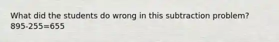 What did the students do wrong in this subtraction problem? 895-255=655