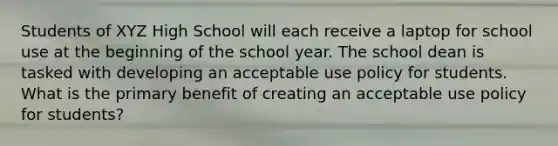 Students of XYZ High School will each receive a laptop for school use at the beginning of the school year. The school dean is tasked with developing an acceptable use policy for students. What is the primary benefit of creating an acceptable use policy for students?