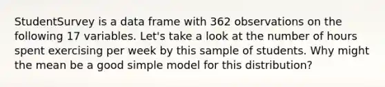 StudentSurvey is a data frame with 362 observations on the following 17 variables. Let's take a look at the number of hours spent exercising per week by this sample of students. Why might the mean be a good simple model for this distribution?