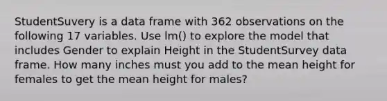 StudentSuvery is a data frame with 362 observations on the following 17 variables. Use lm() to explore the model that includes Gender to explain Height in the StudentSurvey data frame. How many inches must you add to the mean height for females to get the mean height for males?