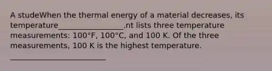 A studeWhen the thermal energy of a material decreases, its temperature_________________.nt lists three temperature measurements: 100°F, 100°C, and 100 K. Of the three measurements, 100 K is the highest temperature. _________________________