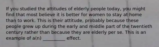 If you studied the attitudes of elderly people today, you might find that most believe it is better for women to stay at home than to work. This is their attitude, probably because these people grew up during the early and middle part of the twentieth century rather than because they are elderly per se. This is an example of a(n) __________ effect.