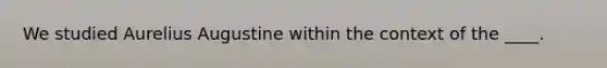 We studied Aurelius Augustine within the context of the ____.