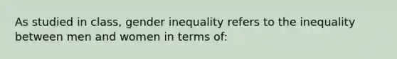 As studied in class, gender inequality refers to the inequality between men and women in terms of: