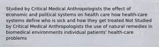 Studied by Critical Medical Anthropologists the effect of economic and political systems on health care how health-care systems define who is sick and how they get treated Not Studied by Critical Medical Anthropologists the use of natural remedies in biomedical environments individual patients' health-care problems