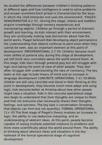 He studied the differences between children's thinking patterns at different ages and how intelligence is used to solve problems and answer questions.Each phase is characterized by the ways in which the child interprets and uses the environment. STAGES: SENSORIMOTOR 0-2 YO: -During this stage, infants and toddlers acquire knowledge through sensory experiences and manipulating objects. Children go through a period of dramatic growth and learning. As kids interact with their environment, they are continually making new discoveries about how the world works. Piaget believed that developing object permanence the understanding that objects continue to exist even when they cannot be seen, was an important element at this point of development. PREOPERATIONAL 2-7 YO: Children become much more skilled at pretend play during this stage of development, yet still think very concretely about the world around them. At this stage, kids learn through pretend play but still struggle with logic and taking the point of view of other people. They also often struggle with understanding the idea of constancy. The key tasks at this age include theory of mind and an increase in language development CONCRETE OPERATOINAL 7-11 YO:While children are still very concrete and literal in their thinking at this point in development, they become much more adept and using logic; kids become better at thinking about how other people might view a situation. Kids in the concrete operational stage also begin to understand that their thoughts are unique to them and that not everyone else necessarily shares their thoughts, feelings, and opinions. The key task is conservation (knowing that objects can form but not quantity). FORMAL OPERATIONAL 11+ YO The final stage of Piaget's theory involves an increase in logic, the ability to use deductive reasoning, and an understanding of abstract ideas. At this point, people become capable of seeing multiple potential solutions to problems and think more scientifically about the world around them. The ability to thinking about abstract ideas and situations is the key hallmark of the formal operational stage of cognitive development.