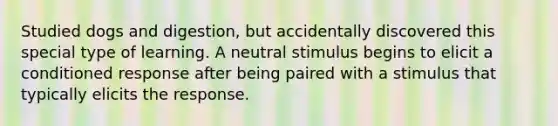 Studied dogs and digestion, but accidentally discovered this special type of learning. A neutral stimulus begins to elicit a conditioned response after being paired with a stimulus that typically elicits the response.