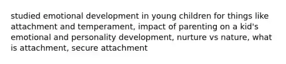 studied emotional development in young children for things like attachment and temperament, impact of parenting on a kid's emotional and personality development, nurture vs nature, what is attachment, secure attachment