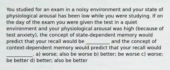 You studied for an exam in a noisy environment and your state of physiological arousal has been low while you were studying. If on the day of the exam you were given the test in a quiet environment and your physiological arousal was high (because of test anxiety), the concept of state-dependent memory would predict that your recall would be __________ and the concept of context-dependent memory would predict that your recall would ___________. a) worse; also be worse b) better; be worse c) worse; be better d) better; also be better