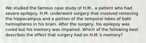 We studied the famous case study of H.M., a patient who had severe epilepsy. H.M. underwent surgery that involved removing the hippocampus and a portion of the temporal lobes of both hemispheres in his brain. After the surgery, his epilepsy was cured but his memory was impaired. Which of the following best describes the effect that surgery had on H.M.'s memory?