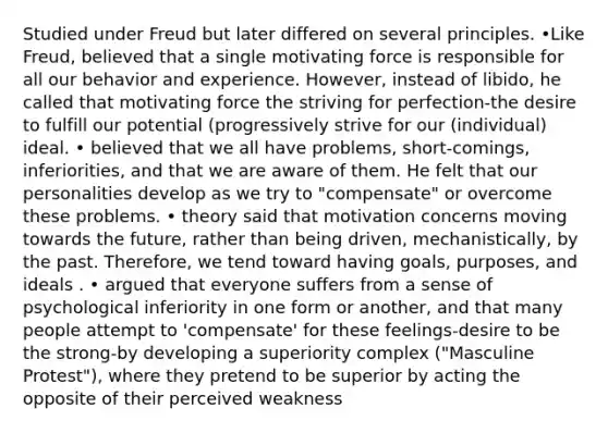 Studied under Freud but later differed on several principles. •Like Freud, believed that a single motivating force is responsible for all our behavior and experience. However, instead of libido, he called that motivating force the striving for perfection-the desire to fulfill our potential (progressively strive for our (individual) ideal. • believed that we all have problems, short-comings, inferiorities, and that we are aware of them. He felt that our personalities develop as we try to "compensate" or overcome these problems. • theory said that motivation concerns moving towards the future, rather than being driven, mechanistically, by the past. Therefore, we tend toward having goals, purposes, and ideals . • argued that everyone suffers from a sense of psychological inferiority in one form or another, and that many people attempt to 'compensate' for these feelings-desire to be the strong-by developing a superiority complex ("Masculine Protest"), where they pretend to be superior by acting the opposite of their perceived weakness